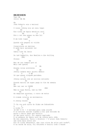 DEZESSEIS
Tom: Bb
Intro: Bb Eb

Eb
João Roberto era o maioral
          F
O nosso Johnny era um cara legal
        Eb
Ele tinha um Opala metálico azul
            Bb                G    F
Era o rei dos pegas na Asa Sul
                     Bb
E em todo lugar
                       G
Quando ele pegava no violão
          Ab
Conquistava as meninas
E quem mais quisesse ver
    Eb
Sabia tudo da Janis
            G
Do Led Zeppelin, dos Beatles e dos Rolling
          (Bb)
Stones
                       Eb
Mas de uns tempos prá cá
Meio sem querer
                            F   Bb
Alguma coisa aconteceu
   Eb                           Bb
Johnny andava meio quieto demais
          G            F Bb
Só que quase ninguém percebeu
               G
Johnny estava com um sorriso estranho
                 Ab
Quando marcou um super pega no fim de semana
Eb
Não vai ser no CASEB
                       F             (Bb)
Nem no Lago Norte, nem na UnB
       Eb
As máquinas prontas, o ronco de motor
                  F
A cidade inteira se movimentou
                    Eb
E Johnny disse:
                       Bb
"- Eu vou prá curva do Diabo em Sobradinho
G         F
e vocês ?"
(A Em7 G D) - 2 batidas para cada acorde
E os motores saíram ligados a mil prá estrada da
morte o maior pega que existiu
Só deu para ouvir, foi aquela explosão
E os pedaços do Opala azul de Johnny pelo chão
No dia seguinte, falou o diretor: - O aluno João Roberto
não está mais entre nós
Ele só tinha dezesseis. Que isso sirva de aviso prá vocês".
E na saída da aula, foi estranho e bonito todo o mundo
 