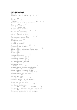 MIL PEDAÇOS
Tom: G
Intro: G     Bm   C    Gm/Bb    Am   D4    D

G         Bm         C
Eu não me perdi
   Gm/Bb                                       Am   D4 D
E mesmo assim você me abandonou
G           Bm            C
Você quis partir
            Gm/Bb Am
E agora estou sozinho
             G                     Bm        C
Mas vou me acostumar
          G
Com o silêncio em casa
F                           Am           D4 D
Com um prato só na mesa
Em                     Am
Eu não me perdi
     Em                C
O sândalo perfuma
D         G                       G/B      C
O machado que o feriu
Am        Bm           C             D                  G
Adeus, adeus, adeus meu grande amor
C#m       F#
E tanto faz
          Bm                       E
De tudo que ficou
     Am                   D4 D
Guardo um retrato teu
          C               D     G
E a saudade mais bonita
          Bm         C
Eu não me perdi
    Gm/Bb                 Am                      G
E mesmo assim ninguém me perdoou
         Bm       C                Gm/Bb
Pobre coração - quando o teu
          Am                   C Solo G Am
Estava comigo era tão bom.
                  Bb
Não sei por quê
      Eb        Db                 Fm
Acontece assim e é sem querer
               Bb         C
O que não era prá ser.
             G                            Em
Vou fugir desta dor.
          Am           Bb              G/B Em        Am
Meu amor, se quiseres voltar - volta não
          Bb                       G           C
Porque me quebraste em mil pedaços.
 