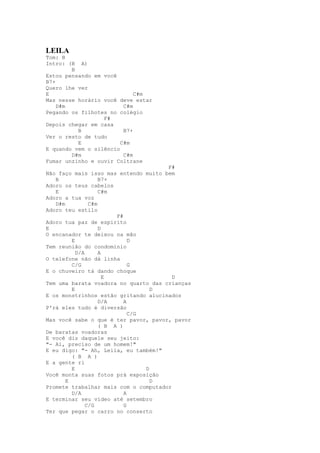 LEILA
Tom: B
Intro: (B A)
        B
Estou pensando em você
B7+
Quero lhe ver
E                            C#m
Mas nesse horário você deve estar
    D#m                  C#m
Pegando os filhotes no colégio
                  F#
Depois chegar em casa
          B              B7+
Ver o resto de tudo
          E             C#m
E quando vem o silêncio
        D#m              C#m
Fumar unzinho e ouvir Coltrane
                                      F#
Não faço mais isso mas entendo muito bem
   B                B7+
Adoro os teus cabelos
   E                C#m
Adoro a tua voz
   D#m          C#m
Adoro teu estilo
                         F#
Adoro tua paz de espírito
E                   D
O encanador te deixou na mão
         E                    D
Tem reunião do condomínio
           D/A      A
O telefone não dá linha
         C/G                  G
E o chuveiro tá dando choque
                      E                 D
Tem uma barata voadora no quarto das crianças
         E                          D
E os monstrinhos estão gritando alucinados
                    D/A     A
P'rá eles tudo é diversão
                              C/G
Mas você sabe o que é ter pavor, pavor, pavor
                    ( B A )
De baratas voadoras
E você diz daquele seu jeito:
"- Ai, preciso de um homem!"
E eu digo: "- Ah, Leila, eu também!"
         ( B A )
E a gente ri
         E                        D
Você monta suas fotos prá exposição
       E                            D
Promete trabalhar mais com o computador
         D/A                A
E terminar seu vídeo até setembro
               C/G          G
Ter que pegar o carro no conserto
 