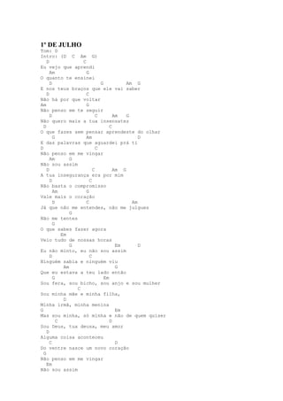 1º DE JULHO
Tom: D
Intro: (D C Am G)
    D               C
Eu vejo que aprendi
      Am              G
O quanto te ensinei
      D                       G           Am G
E nos teus braços que ele vai saber
    D                 C
Não há por que voltar
Am                    G
Não penso em te seguir
      D                     C        Am   G
Não quero mais a tua insensatez
  D                                C
O que fazes sem pensar aprendeste do olhar
        G             Am                       D
E das palavras que aguardei prá ti
D                           C
Não penso em me vingar
      Am        G
Não sou assim
    D                     C          Am G
A tua insegurança era por mim
      D                 C
Não basta o compromisso
        Am            G
Vale mais o coração
        D             C                     Am
Já que não me entendes, não me julgues
                G
Não me tentes
        G
O que sabes fazer agora
            Em
Veio tudo de nossas horas
                G                     Em       D
Eu não minto, eu não sou assim
      D                 C
Ninguém sabia e ninguém viu
             Am                       G
Que eu estava a teu lado então
        G                       Em
Sou fera, sou bicho, sou anjo e sou mulher
                  C
Sou minha mãe e minha filha,
             D
Minha irmã, minha menina
G                                     Em
Mas sou minha, só minha e não de quem quiser
          C                        D
Sou Deus, tua deusa, meu amor
    D
Alguma coisa aconteceu
      C                               D
Do ventre nasce um novo coração
  G
Não penso em me vingar
    Em
Não sou assim
 