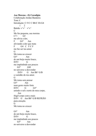 Asa Morena - Zé Caradípia
Colaboração Jordan Bandeira
Tom: C
Introdução: C F/C C Bb/C Eb G4
       1 2
Batida: v^v^ v^v^
C
Me faz pequena, asa morena
C7+        G#
me alivia a dor,
F       G#°     Am
aliviando a dor que mata
F       G4 C F C F
me faz ser teu amor
G
Me toma no crescer
G#°           Am
de um beijo muito louco,
D/F#          G
me implodindo aos poucos
    G#°        AM
no universo a desvendar
     D/F#      G Am Bb° G/B
a vastidão do teu amor.
G
Me toma sem pensar
G#°          Am
num gesto muito forte
D/F#        G         G#°
unindo o sul e norte do meu corpo,
     Am
frágil corpo com a mais
D/F# G Am Bb° G/B REFRÃO
pura emoção.
G
Me toma no crescer

G#°          Am
de um beijo muito louco,
D/F#          G
me implodindo aos poucos
    G#°       Am
no universo a desvendar
 