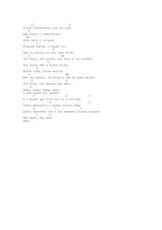 C                      D
A tua insegurança era por mim
   G
Não basta o compromisso
  Em
Vale mais o coração
           C
Ninguém sabia, ninguém viu
                   D
Que eu estava ao teu lado então
   G                    Em
Sou fera, sou bicho, sou anjo e sou mulher
               C
Sou minha mãe e minha filha,
           D
Minha irmã, minha menina
   G                       Em
Mas sou minha, só minha e não de quem quiser
       C                   D
Sou Deus, tua deusa, meu amor
     D
Baby, baby, baby, baby
O que fazes por sonhar
         C                 D            C
É o mundo que virá prá ti e prá mim
                 D                      C
Vamos descobrir o mundo juntos baby
         D           C              D
Quero aprender com o teu pequeno grande coração
           C     D
Meu amor, meu amor
Baby
 