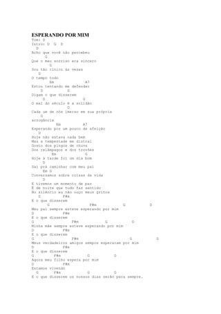ESPERANDO POR MIM
Tom: D
Intro: D G D
  D
Acho que você não percebeu
          G
Que o meu sorriso era sincero
              G
Sou tão cínico às vezes
    D
O tempo todo
              Em                A7
Estou tentando me defender
      D                 G
Digam o que disserem
        D                     G
O mal do século é a solidão
                        D
Cada um de nós imerso em sua própria
      G
arrogância
                   Em         A7
Esperando por um pouco de afeição
    D
Hoje não estava nada bem
Mas a tempestade me distrai
Gosto dos pingos de chuva
Dos relâmpagos e dos trovões
                Em              G
Hoje à tarde foi um dia bom
        D
Saí prá caminhar com meu pai
        Em G
Conversamos sobre coisas da vida
        D
E tivemos um momento de paz
É de noite que tudo faz sentido
No silêncio eu não ouço meus gritos
    D                 F#m
E o que disserem
            G                       F#m     G        D
Meu pai sempre esteve esperando por mim
D                     F#m
E o que disserem
G                         F#m           G       D
Minha mãe sempre esteve esperando por mim
D                     F#m
E o que disserem
G                         F#m                 G          D
Meus verdadeiros amigos sempre esperaram por mim
D                     F#m
E o que disserem
G                F#m              G       D
Agora meu filho espera por mim
D                     F#m
Estamos vivendo
  G              F#m              G       D
E o que disserem os nossos dias serão para sempre.
 