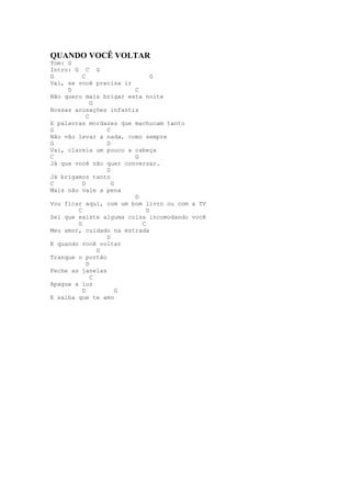 QUANDO VOCÊ VOLTAR
Tom: G
Intro: G C G
G         C                   G
Vai, se você precisa ir
     D                  C
Não quero mais brigar esta noite
              G
Nossas acusações infantis
            C
E palavras mordazes que machucam tanto
G                 C
Não vão levar a nada, como sempre
G                 D
Vai, clareia um pouco a cabeça
C                       G
Já que você não quer conversar.
                  D
Já brigamos tanto
C         D         G
Mais não vale a pena
                        D
Vou ficar aqui, com um bom livro ou com a TV
        C                   D
Sei que existe alguma coisa incomodando você
        G                 C
Meu amor, cuidado na estrada
                  D
E quando você voltar
                G
Tranque o portão
            D
Feche as janelas
              C
Apague a luz
          D           G
E saiba que te amo
 