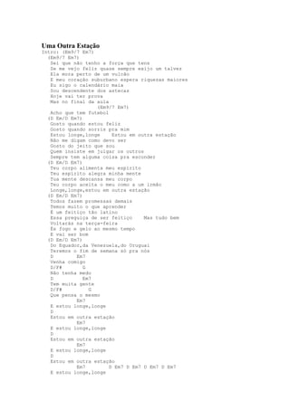 Uma Outra Estação
Intro: (Em9/7 Em7)
  (Em9/7 Em7)
   Sei que não tenho a força que tens
   Se me vejo feliz quase sempre exijo um talvez
   Ela mora perto de um vulcão
   E meu coração suburbano espera riquezas maiores
   Eu sigo o calendário maia
   Sou descendente dos astecas
   Hoje vai ter prova
   Mas no final da aula
                   (Em9/7 Em7)
   Acho que tem futebol
  (D Em/D Em7)
   Gosto quando estou feliz
   Gosto quando sorris pra mim
   Estou longe,longe     Estou em outra estação
   Não me digam como devo ser
   Gosto do jeito que sou
   Quem insiste em julgar os outros
   Sempre tem alguma coisa pra esconder
  (D Em/D Em7)
   Teu corpo alimenta meu espírito
   Teu espírito alegra minha mente
   Tua mente descansa meu corpo
   Teu corpo aceita o meu como a um irmão
   Longe,longe,estou em outra estação
  (D Em/D Em7)
   Todos fazem promessas demais
   Temos muito o que aprender
   É um feitiço tão latino
   Essa preguiça de ser feitiço     Mas tudo bem
   Voltarás na terça-feira
   És fogo e gelo ao mesmo tempo
   E vai ser bom
  (D Em/D Em7)
   Do Equador,da Venezuela,do Uruguai
   Teremos o fim de semana só pra nós
   D        Em7
   Venha comigo
   D/F#        G
   Não tenha medo
   D           Em7
   Tem muita gente
   D/F#          G
   Que pensa o mesmo
            Em7
   E estou longe,longe
   D
   Estou em outra estação
            Em7
   E estou longe,longe
   D
   Estou em outra estação
            Em7
   E estou longe,longe
   D
   Estou em outra estação
            Em7         D Em7 D Em7 D Em7 D Em7
   E estou longe,longe
 