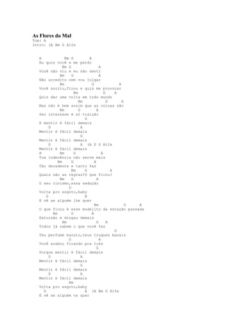 As Flores do Mal
Tom: A
Intro: (A Bm G A)2x


   A              Bm G           A
   Eu quis você e me perdi
                 Bm G                    A
   Você não viu e eu não senti
               Bm     G                  A
   Não acredito nem vou julgar
               Bm                  G                 A
   Você sorriu,ficou e quis me provocar
                        Bm                   G     A
   Quis dar uma volta em todo mundo
                           Bm                  G       A
   Mas não é bem assim que as coisas são
               Bm          G           A
   Seu interesse é só traição
                               G
   E mentir é fácil demais
         D                   A
   Mentir é fácil demais
                             G
   Mentir é fácil demais
         D                   A (A D G A)2x
   Mentir é fácil demais
   A           Bm       G                  A
   Tua indecência não serve mais
              Bm      G              A
   Tão decadente e tanto faz
                      Bm       G                 A
   Quais são as regras?O que ficou?
               Bm     G                A
   O seu cinismo,essa sedução
                    D
   Volta pro esgoto,baby
       G                       A
   E vê se alguém lhe quer
                                     Bm                  G A
   O que ficou é esse modelito da estação passada
           Bm         G            A
   Extorsão e drogas demais
                 Bm                    G       A
   Todos já sabem o que você faz
                                                   D
   Teu perfume barato,teus truques banais
                    G                    A
   Você acabou ficando pra trás
                                       G
   Porque mentir é fácil demais
         D                   A
   Mentir é fácil demais
                             G
   Mentir é fácil demais
         D                   A
   Mentir é fácil demais
                    Bm
   Volta pro esgoto,baby
     G                         A (A Bm G A)6x
   E vê se alguém te quer
 