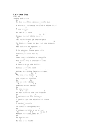 La Maison Dieu
Tom: Em
Intro: (Em A G)2x
   Em
   Se dez batalhões viessem à minha rua
                                    A
   E vinte mil soldados batessem à minha porta
                G
   À sua procura
               Em
   Eu não diria nada
                                    A    G
   Porque lhe dei minha palavra
     Em
   Teu corpo branco já pegando pêlo
                     A                        G
   Me lembro o tempo em que você era pequeno
     Em
   Não pretendo me aproveitar
                       A
   E de qualquer forma quem volta
             G
   Sozinho pra casa sou eu
   Em
   Sexo compra dinheiro e companhia
             A                         G
   Mas nunca amor e amizade,eu acho
        Em
   E depois de um dia difícil
                   C
   Pensei ter visto você
                F#
   Entrar pela minha janela e dizer:
  Em                     Bm A
   "Eu sou a tua morte
                          D     B
   Vim conversar contigo
   Em                  Bm
   Vim te pedir abrigo
      A                     D B
   Preciso do teu calor"
   Em
   Eu sou,eu sou
         A G    Am                         D
   Eu sou a pátria que lhe esqueceu
   Am                         D
   O carrasco que lhe torturou
   Am                             D
   O general que lhe arrancou os olhos
   Am
   O sangue inocente
             D
   De todos os desaparecidos
   Am                             D
   O choque elétrico e os gritos:
     Am                D G            Em Am G
   "Parem,por favor,isso dói!"
   Em
   Eu sou,eu sou
         A
   Eu sou a tua morte
 