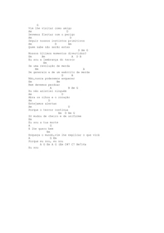 G
Vim lhe visitar como amigo
Am                       D
Devemos flertar com o perigo
Am                           D
Seguir nossos instintos primitivos
Am                D        Am
Quem sabe não serão estes
                                  D Am G
Nossos últimos momentos divertidos?
Em      Bm                     A D B
Eu sou a lembrança do terror
         Em
De uma revolução de merda
    Bm                               A
De generais e de um exército de merda
                       D       B
Não,nunca poderemos esquecer
Em                  Bm
Nem devemos perdoar
               A           B Am G
Eu não anistiei ninguém
Am                     D
Abra os olhos e o coração
Am           D
Estejamos alertas
Am                         D
Porque o terror continua
                     Am D Am G
Só mudou de cheiro e de uniforme
Em
Eu sou a tua morte
A              G
E lhe quero bem
            Em
Esqueça o mundo,vim lhe explicar o que virá
A              G Em
Porque eu sou, eu sou
       A G Em A G (Em C#7 C7 Bm7)6x
Eu sou
 