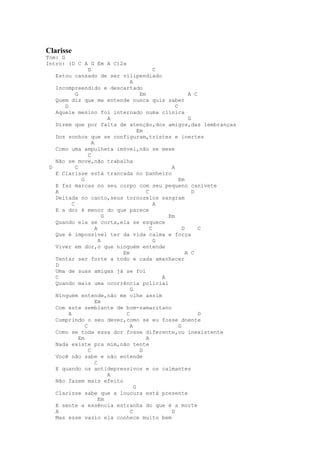 Clarisse
Tom: G
Intro: (D C A G Em A C)2x
                    D                          C
   Estou cansado de ser vilipendiado
                                   A
   Incompreendido e descartado
             G                          Em                   A C
   Quem diz que me entende nunca quis saber
       D                                              C
   Aquele menino foi internado numa clínica
                              A                              G
   Dizem que por falta de atenção,dos amigos,das lembranças
                                       Em
   Dos sonhos que se configuram,tristes e inertes
                      A
   Como uma ampulheta imóvel,não se mexe
                    C
   Não se move,não trabalha
 D           C                                      A
   E Clarisse está trancada no banheiro
                G                                       Em
   E faz marcas no seu corpo com seu pequeno canivete
   A                                       C                   D
   Deitada no canto,seus tornozelos sangram
           C                                   A
   E a dor é menor do que parece
                            G                      Em
   Quando ela se corta,ela se esquece
                        A                    C            D      C
   Que é impossível ter da vida calma e força
                          A                    G
   Viver em dor,o que ninguém entende
                                Em                          A C
   Tentar ser forte a todo e cada amanhecer
   D
   Uma de suas amigas já se foi
   C                                             A
   Quando mais uma ocorrência policial
                                   G
   Ninguém entende,não me olhe assim
                        Em
   Com este semblante de bom-samaritano
         A                       C                               D
   Cumprindo o seu dever,como se eu fosse doente
                  C                A                    G
   Como se toda essa dor fosse diferente,ou inexistente
               Em                          A
   Nada existe pra mim,não tente
                    C                   D
   Você não sabe e não entende
                        C
   E quando os antidepressivos e os calmantes
                              A
   Não fazem mais efeito
                                     G
   Clarisse sabe que a loucura está presente
                          Em
   E sente a essência estranha do que é a morte
   A                               C                D
   Mas esse vazio ela conhece muito bem
 