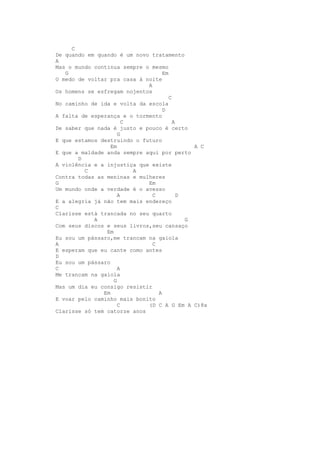C
De quando em quando é um novo tratamento
A
Mas o mundo continua sempre o mesmo
   G                               Em
O medo de voltar pra casa à noite
                             A
Os homens se esfregam nojentos
                                      C
No caminho de ida e volta da escola
                                   D
A falta de esperança e o tormento
                       C                A
De saber que nada é justo e pouco é certo
                     G
E que estamos destruindo o futuro
                  Em                          A C
E que a maldade anda sempre aqui por perto
       D
A violência e a injustiça que existe
         C               A
Contra todas as meninas e mulheres
G                            Em
Um mundo onde a verdade é o avesso
                     A         C          D
E a alegria já não tem mais endereço
C
Clarisse está trancada no seu quarto
            A                               G
Com seus discos e seus livros,seu cansaço
                Em
Eu sou um pássaro,me trancam na gaiola
A                              C
E esperam que eu cante como antes
D
Eu sou um pássaro
C                    A
Me trancam na gaiola
                   G
Mas um dia eu consigo resistir
               Em                A
E voar pelo caminho mais bonito
                     C       (D C A G Em A C)8x
Clarisse só tem catorze anos
 