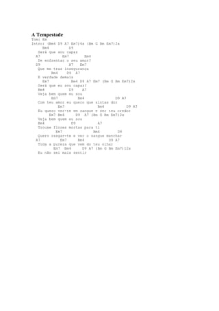A Tempestade
Tom: Em
Intro: (Bm4 D9 A7 Em7)4x (Bm G Bm Em7)2x
     Bm4            D9
   Será que sou capaz
  A7            Em7          Bm4
   De enfrentar o seu amor?
  D9                A7    Em7
   Que me traz insegurança
          Bm4      D9 A7
   E verdade demais
     Em7             Bm4 D9 A7 Em7 (Bm G Bm Em7)2x
   Será que eu sou capaz?
   Bm4              D9     A7
   Veja bem quem eu sou
          Em7            Bm4              D9 A7
   Com teu amor eu quero que sintas dor
              Em7                  Bm4          D9 A7
   Eu quero ver-te em sangue e ser teu credor
         Em7 Bm4        D9 A7 (Bm G Bm Em7)2x
   Veja bem quem eu sou
   Bm4               D9            A7
   Trouxe flores mortas para ti
            Em7                  Bm4       D9
   Quero rasgar-te e ver o sangue manchar
  A7           Em7       Bm4           D9 A7
   Toda a pureza que vem do teu olhar
           Em7 Bm4         D9 A7 (Bm G Bm Em7)12x
   Eu não sei mais sentir
 