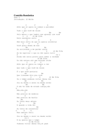 Comédia Romântica
Tom: C
Introdução: (G Bb)4x


             C           F                    G
   Acho que só agora eu começo a perceber
           C               F
   Tudo o que você me disse
         G                                      Em         Am
   Pelo menos o que lembro que aprendi com você
         C     D       (G Bb F)4x
   Está realmente certo
               C               F                 G
   Bem mais certo do que eu queria acreditar
         C       F           G
   Você gosta mesmo de mim
             Em                          Am
   Se arriscando a me perder assim
                   C                        D       (G Bb F)4x
   Ao me explicar o que eu não quero ouvir
   F                                                   C4 C
   Ainda não estou pronto para saber a verdade
                             (G Bb F)4x
   Ou não estava até uma estação atrás
               C         F         G
   Acho que só agora eu começo a ver
                 C                 F
   Que tudo o que você me disse
               G
   É o que você gostaria
           Em                        Am
   Que tivessem dito pra você
                     C           D              (G Bb F)4x
   Se o tempo pudesse voltar dessa vez
           Am                        Em
   Sou eu mesmo e serei eu mesmo então
             Am                       Bb
   E não há nada de errado comigo,não
  G
    Não,não,não
              C
    Não preciso de modelos
              G
    Não preciso de heróis
         Am
    Eu tenho meus amigos
       G                Em
    E quando a vida dói
                           Am
    Eu tento me concentrar
  C         D        G
    Num caminho fácil
              D
    Sou eu mesmo e serei eu mesmo então
              C4 C
    E eu queria que o tempo
                   (G Bb F)12x
    Pudesse voltar dessa vez,oh yeah
 