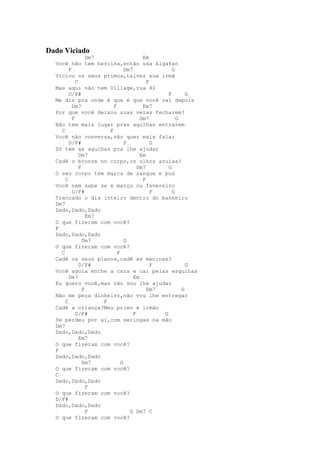 Dado Viciado
                  Dm7                   Em
  Você não tem heroína,então usa Algafan
        F                       Dm7               G
  Viciou os seus primos,talvez sua irmã
            C                             F
  Mas aqui não tem Village,rua 42
        D/F#                                    F       G
  Me diz pra onde é que é que você vai depois
          Dm7             F             Em7
  Por que você deixou suas veias fecharem?
          F                            Dm7          G
  Não tem mais lugar pras agulhas entrarem
    C                   F
  Você não conversa,não quer mais falar
        D/F#                    F           G
  Só tem as agulhas pra lhe ajudar
              Dm7                      Em
  Cadê o bronze no corpo,os olhos azuias?
              F                       Dm7       G
  O seu corpo tem marca de sangue e pus
      C                                 F
  Você nem sabe se é março ou fevereiro
          D/F#                              F     G
  Trancado o dia inteiro dentro do banheiro
  Dm7
  Dado,Dado,Dado
                  Em7
  O que fizeram com você?
  F
  Dado,Dado,Dado
                Dm7             G
  O que fizeram com você?
    C                       F
  Cadê os seus planos,cadê as meninas?
              D/F#                          F           G
  Você agora enche a cara e cai pelas esquinas
        Dm7                         Em
  Eu quero você,mas não vou lhe ajudar
                F                         Dm7         G
  Não me peça dinheiro,não vou lhe entregar
      C               F
  Cadê a criança?Meu primo é irmão
            D/F#                    F         G
  Se perdeu por aí,com seringas na mão
  Dm7
  Dado,Dado,Dado
              Em7
  O que fizeram com você?
  F
  Dado,Dado,Dado
                Dm7           G
  O que fizeram com você?
  C
  Dado,Dado,Dado
                  F
  O que fizeram com você?
  D/F#
  Dado,Dado,Dado
                  F               G Dm7 C
  O que fizeram com você?
 
