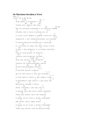 Os Marcianos Invadem a Terra
Tom: G
Intro: Em C Am Bm Em
   G           D/F#                          Em C
   Diga adeus e atravesse a rua
                    Am       Bm            Em
   Voamos alto depois das duas
                        C                              Am           Bm Em
   Mas as cervejas acabaram e os cigarros também
     D                                 C                  G D
   Cuidado com a coisa coisando por aí
                                               C                  G
   A coisa coisa sempre e também coisa por aqui
                                       C                          G D
   Sequestra o seu resgate,envenena sua atenção
                                     C                        G
   É verbo,substantivo/adjetivo e palavrão
               G4                            C
   E o carinha do rádio não quer calar a boca
        G4                                     C
   E quer o meu dinheiro e as minhas opiniões
   G4                        G
   Ora,se você quiser se divertir
       G4                                  G
   Invente suas próprias canções
   G                         D/F# Em               C
   Será que existe vida em Marte?
                          Am    Bm                   Em
   Janelas de hotéis,garagens vazias
   C                   Am          Bm Em
   Fronteiras,granadas,lençóis
   D                       C               G D
   E existem muitos formatos
                                 C                      G D
   Que só têm verniz e não tem invenção
                                         C                    G D
   E tudo aquilo contra o que sempre lutam
                                   C                          G D
   É exatamente tudo aquilo o que eles são
       G4                  G
   Marcianos invadem a Terra
                 G4                              G
   Estão inflando o meu ego com ar
                  G4                           G
   E quando acho que estou quase chegando
              G4                                     G
   Tenho que dobrar mais uma esquina
          C                                          G
   E mesmo se eu tiver a minha liberdade
            C                                G
   Não tenho tanto tempo assim
          C                                          G
   E mesmo se eu tiver a minha liberdade:
        C                                    D             G
   "Será que existe vida em Marte?"-Yeah
 