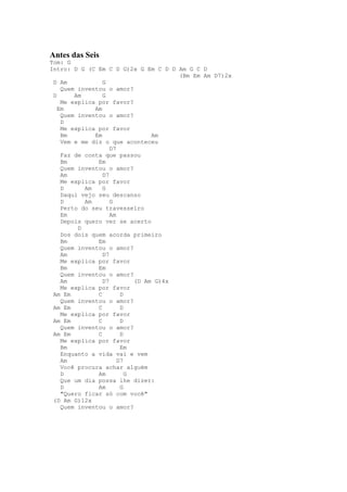 Antes das Seis
Tom: G
Intro: D G (C Em C D G)2x G Em C D D Am G C D
                                       (Bm Em Am D7)2x
 D Am            G
    Quem inventou o amor?
 D      Am       G
    Me explica por favor?
   Em         Am
    Quem inventou o amor?
    D
    Me explica por favor
    Bm        Em                 Am
    Vem e me diz o que aconteceu
                    D7
    Faz de conta que passou
    Bm         Em
    Quem inventou o amor?
    Am           D7
    Me explica por favor
    D      Am    G
    Daqui vejo seu descanso
    D      Am       G
    Perto do seu travesseiro
    Em              Am
    Depois quero ver se acerto
         D
    Dos dois quem acorda primeiro
    Bm         Em
    Quem inventou o amor?
    Am           D7
    Me explica por favor
    Bm         Em
    Quem inventou o amor?
    Am           D7         (D Am G)4x
    Me explica por favor
 Am Em         C        D
    Quem inventou o amor?
 Am Em         C        D
    Me explica por favor
 Am Em         C        D
    Quem inventou o amor?
 Am Em         C        D
    Me explica por favor
    Bm                  Em
    Enquanto a vida vai e vem
    Am                 D7
    Você procura achar alguém
    D          Am         G
    Que um dia possa lhe dizer:
    D          Am       G
    "Quero ficar só com você"
 (D Am G)12x
    Quem inventou o amor?
 