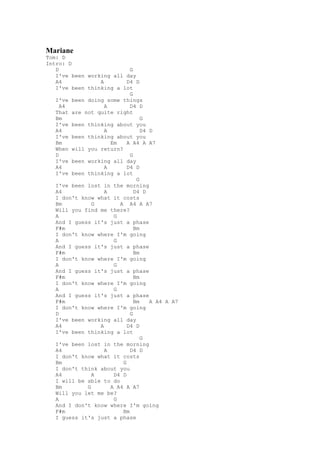 Mariane
Tom: D
Intro: D
   D                        G
   I've been working all day
   A4            A         D4 D
   I've been thinking a lot
                            G
   I've been doing some things
     A4            A        D4 D
   That are not quite right
   Bm                            G
   I've been thinking about you
   A4              A             D4 D
   I've been thinking about you
   Bm                Em    A A4 A A7
   When will you return?
   D                        G
   I've been working all day
   A4              A       D4 D
   I've been thinking a lot
                               G
   I've been lost in the morning
   A4              A          D4 D
   I don't know what it costs
   Bm          G        A A4 A A7
   Will you find me there?
   A                  G
   And I guess it's just a phase
   F#m                        Bm
   I don't know where I'm going
   A                  G
   And I guess it's just a phase
   F#m                        Bm
   I don't know where I'm going
   A                  G
   And I guess it's just a phase
   F#m                        Bm
   I don't know where I'm going
   A                  G
   And I guess it's just a phase
   F#m                        Bm    A A4 A A7
   I don't know where I'm going
   D                        G
   I've been working all day
   A4            A         D4 D
   I've been thinking a lot
                                 G
   I've been lost in the morning
   A4              A        D4 D
   I don't know what it costs
   Bm                    G
   I don't think about you
   A4          A      D4 D
   I will be able to do
   Bm        G       A A4 A A7
   Will you let me be?
   A                  G
   And I don't know where I'm going
   F#m                   Bm
   I guess it's just a phase
 
