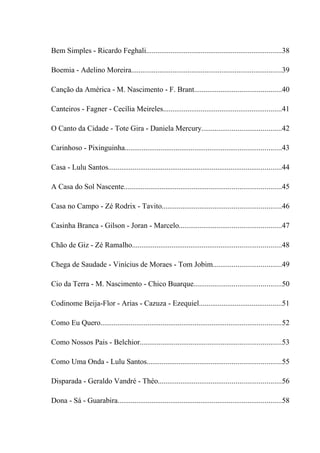 Bem Simples - Ricardo Feghali........................................................................38

Boemia - Adelino Moreira................................................................................39

Canção da América - M. Nascimento - F. Brant..............................................40

Canteiros - Fagner - Cecília Meireles...............................................................41

O Canto da Cidade - Tote Gira - Daniela Mercury..........................................42

Carinhoso - Pixinguinha...................................................................................43

Casa - Lulu Santos............................................................................................44

A Casa do Sol Nascente...................................................................................45

Casa no Campo - Zé Rodrix - Tavito...............................................................46

Casinha Branca - Gilson - Joran - Marcelo......................................................47

Chão de Giz - Zé Ramalho...............................................................................48

Chega de Saudade - Vinícius de Moraes - Tom Jobim....................................49

Cio da Terra - M. Nascimento - Chico Buarque..............................................50

Codinome Beija-Flor - Arias - Cazuza - Ezequiel............................................51

Como Eu Quero................................................................................................52

Como Nossos Pais - Belchior...........................................................................53

Como Uma Onda - Lulu Santos.......................................................................55

Disparada - Geraldo Vandré - Théo.................................................................56

Dona - Sá - Guarabira.......................................................................................58
 