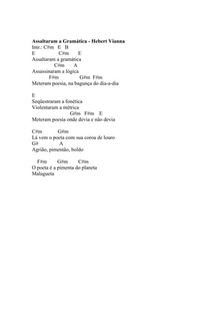 Assaltaram a Gramática - Hebert Vianna
Intr.: C#m E B
E            C#m     E
Assaltaram a gramática
           C#m     A
Assassinaram a lógica
         F#m          G#m F#m
Meteram poesia, na bagunça do dia-a-dia

E
Seqüestraram a fonética
Violentaram a métrica
                 G#m F#m E
Meteram poesia onde devia e não devia

C#m        G#m
Lá vem o poeta com sua coroa de louro
G#          A
Agrião, pimentão, boldo

  F#m       G#m      C#m
O poeta é a pimenta do planeta
Malagueta
 