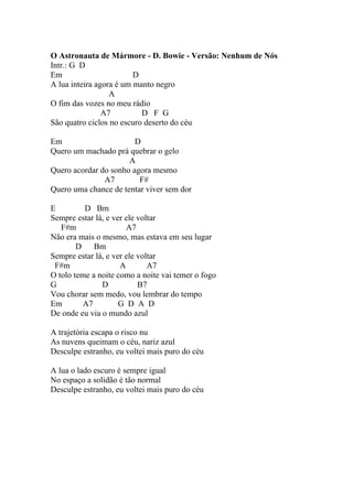 O Astronauta de Mármore - D. Bowie - Versão: Nenhum de Nós
Intr.: G D
Em                       D
A lua inteira agora é um manto negro
                  A
O fim das vozes no meu rádio
                A7         D F G
São quatro ciclos no escuro deserto do céu

Em                      D
Quero um machado prá quebrar o gelo
                      A
Quero acordar do sonho agora mesmo
               A7        F#
Quero uma chance de tentar viver sem dor

E         D Bm
Sempre estar lá, e ver ele voltar
   F#m                 A7
Não era mais o mesmo, mas estava em seu lugar
        D Bm
Sempre estar lá, e ver ele voltar
 F#m                 A        A7
O tolo teme a noite como a noite vai temer o fogo
G              D           B7
Vou chorar sem medo, vou lembrar do tempo
Em       A7          G D A D
De onde eu via o mundo azul

A trajetória escapa o risco nu
As nuvens queimam o céu, nariz azul
Desculpe estranho, eu voltei mais puro do céu

A lua o lado escuro é sempre igual
No espaço a solidão é tão normal
Desculpe estranho, eu voltei mais puro do céu
 