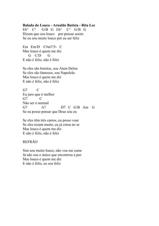 Balada do Louco - Arnaldo Batista - Rita Lee
Eb° C°     G/B G Eb° C° G/B G
Dizem que sou louco por pensar assim
Se eu sou muito louco por eu ser feliz

Em Em/D C#m7/5- C
Mas louco é quem me diz
   G C/D         G
E não é feliz, não é feliz

Se eles são bonitos, sou Alain Delon
Se eles são famosos, sou Napoleão
Mas louco é quem me diz
E não é feliz, não é feliz

G7       C
Eu juro que é melhor
G7         C
Não ser o normal
G7          A7          D7 C G/B Am       G
Se eu posso pensar que Deus sou eu

Se eles têm três carros, eu posso voar
Se eles rezam muito, eu já estou no ar
Mas louco é quem me diz
E não é feliz, não é feliz

REFRÃO

Sim sou muito louco, não vou me curar
Já não sou o único que encontrou a paz
Mas louco é quem me diz
E não é feliz, eu sou feliz
 