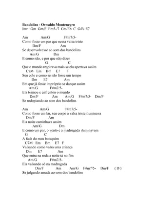 Bandolins - Oswaldo Montenegro
Intr.: Gm Gm/F Em5-/7 Cm/Eb C G/B E7

Am          Am/G           F#m7/5-
Como fosse um par que nessa valsa triste
       Dm/F              Am
Se desenvolvesse ao som dos bandolins
     Am/G            Dm
E como não, e por que não dizer
               G              C
Que o mundo respirava mais se ela apertava assim
  C7M Em Bm E7                F
Seu colo e como se não fosse um tempo
       Dm     E7           Am
Em que já fosse impróprio se dançar assim
     Am/G         F#m7/5-
Ela teimou e enfrentou o mundo
     Dm/F           Am      Am/G F#m7/5- Dm/F
Se rodopiando ao som dos bandolins

Am          Am/G             F#m7/5-
Como fosse um lar, seu corpo a valsa triste iluminava
  Dm/F           Am
E a noite caminhava assim
       Am/G              Dm
E como um par, o vento e a madrugada iluminavam
  G            C
A fada do meu botequim
  C7M Em Bm E7 F
Valsando como valsa uma criança
  Dm       E7           Am
Que entra na roda a noite tá no fim
    Am/G          F#m7/5-
Ela valsando só na madrugada
         Dm/F         Am         Am/G F#m7/5- Dm/F      (D)
Se julgando amada ao som dos bandolins
 