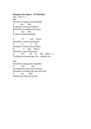 Banquete dos Signos - Zé Ramalho
Intr.: ( Dm C )
Dm
Discutir o cangaço com liberdade
C         Am      Dm
É saber da viola, da violência
Descobrir nos cabelos inocência
C         Am      Dm
É saber da fatal fertilidade

F         E7       Am Am/G
Descobrir a serena da natureza
F         G         C E7
Descobrir a beleza dessa mulher
D          A Bm         Bm/A
Descobrir o que dá boniteza
G        F#7       B7 A7       Dm ( Dm C )
Na peleja do homem que vier, quando vier

Dm
Descobrir o bagaço dos engenhos
C        Am          Dm
No melaço da cana mais um beijo
Descobrir os desejos que não tem cura
C        Am       Dm
Saracura do brejo na novena
 