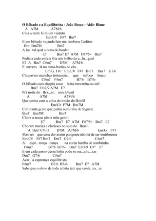 O Bêbado e a Equilibrista - João Bosco - Aldir Blanc
  A A7M             A7M/6
Caía a tarde feito um viaduto
                 Em/C# F#7 Bm7
E um bêbado trajando luto me lembrou Carlitos
 Bm Bm7M                 Bm7
A lua tal qual a dona do bordel
              E7         Bm7 E7 A7M F#7/5+ Bm7
Pedia a cada estrela fria um brilho de a...lu...guel
E7 A Bm7 C#m7              D7M A7M/6
E nuvens lá no mata-borrão do céu
                 Em/G F#7 Em/C# F#7 Bm7 Dm7 G7/6
Chupavam manchas torturadas, que sufoco louco
              C#m7 F#m7               B7/6 B7/6-
O bêbado com chapéu coco fazia irreverências mil
     Bm7 Em7/9 A7M E7
Prá noite do Bra...sil, meu Brasil
   A        A7M              A7M/6
Que sonha com a volta do irmão do Henfil
                    Em/C# F7M Bm7M
Com tanta gente que partiu num rabo de foguete
Bm7 Bm7M                   Bm7
Chora a nossa pátria mãe gentil
             E7         Bm7 E7 A7M F#7/5+ Bm7 E7
Choram marias e clarisses no solo do Brasil
    A Bm7 C#m7           D7M A7M/6                    Em/G F#7
Mas sei que uma dor assim pungente não há de ser inutilmente
Em/C# F#7 Bm7 Dm7 G7/6                               C#m7
A espe...rança dança         na corda bamba de sombrinha
 F#m7              B7/6 B7/6- Bm7 Em7/9 C#° E°
E em cada passo dessa linha pode se ma...chu...car
Dm7 G7/6             C#m7
Azar, a esperança equilibrista
F#m7                B7/6 B7/6-       Bm7 E7 A7M
Sabe que o show de todo artista tem que conti...nu...ar
 