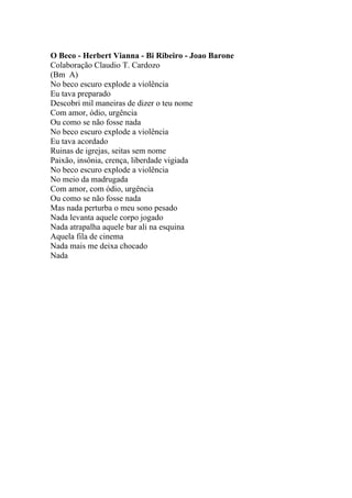 O Beco - Herbert Vianna - Bi Ribeiro - Joao Barone
Colaboração Claudio T. Cardozo
(Bm A)
No beco escuro explode a violência
Eu tava preparado
Descobri mil maneiras de dizer o teu nome
Com amor, ódio, urgência
Ou como se não fosse nada
No beco escuro explode a violência
Eu tava acordado
Ruinas de igrejas, seitas sem nome
Paixão, insônia, crença, liberdade vigiada
No beco escuro explode a violência
No meio da madrugada
Com amor, com ódio, urgência
Ou como se não fosse nada
Mas nada perturba o meu sono pesado
Nada levanta aquele corpo jogado
Nada atrapalha aquele bar ali na esquina
Aquela fila de cinema
Nada mais me deixa chocado
Nada
 
