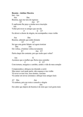 Boemia - Adelino Moreira
Intr.: Am
   Am              Dm
Boemia, aqui me tens de regresso
          E7             Am E7
E suplicante lhe peço a minha nova inscrição
  Am                   G
Voltei prá rever os amigos que um dia
               F                E E7
Eu deixei a chorar de alegria, me acompanha o meu violão

  Am                Dm
Boemia, sabendo que andei distante
             E7            A7
Sei que esta gente falante vai agora ironizar
     Dm               Am
Ele voltou, o boêmio voltou novamente
            E7                 Am E7
Partiu daqui tão contente, por que razão quer voltar?

  Am                     G
Acontece que a mulher que floriu meu caminho
               F                  E E7
Com ternura, meiguice e carinho, sendo a vida do meu coração

Compreendeu e abraçou me dizendo a sorrir
Meu amor você pode partir, não esqueça o teu violão
Vá rever os teus rios, teus montes, cascatas
Vá cantar em novas serenatas e abraçar teus amigos leais

A7 Dm                      Am
Vá embora, pois me resta o consolo e alegria
               E7                 Am
Em saber que depois da boemia é de mim que você gosta mais
 