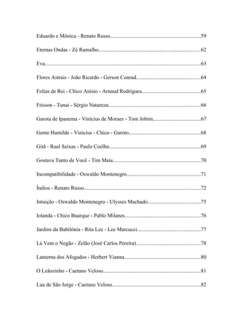 Eduardo e Mônica - Renato Russo...................................................................59

Eternas Ondas - Zé Ramalho............................................................................62

Eva....................................................................................................................63

Flores Astrais - João Ricardo - Gerson Conrad................................................64

Folias de Rei - Chico Anísio - Arnaud Rodrigues............................................65

Frisson - Tunai - Sérgio Natureza....................................................................66

Garota de Ipanema - Vinícius de Moraes - Tom Jobim...................................67

Gente Humilde - Vinícius - Chico - Garoto.....................................................68

Gitã - Raul Seixas - Paulo Coelho....................................................................69

Gostava Tanto de Você - Tim Maia.................................................................70

Incompatibilidade - Oswaldo Montenegro.......................................................71

Índios - Renato Russo.......................................................................................72

Intuição - Oswaldo Montenegro - Ulysses Machado.......................................75

Iolanda - Chico Buarque - Pablo Milanes........................................................76

Jardins da Babilônia - Rita Lee - Lee Marcucci...............................................77

Lá Vem o Negão - Zelão (José Carlos Pereira)................................................78

Lanterna dos Afogados - Herbert Vianna.........................................................80

O Leãozinho - Caetano Veloso.........................................................................81

Lua de São Jorge - Caetano Veloso..................................................................82
 