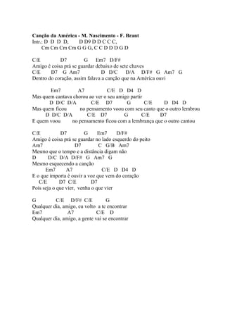 Canção da América - M. Nascimento - F. Brant
Intr.: D D D D,   D D9 D D C C C,
     Cm Cm Cm Cm G G G, C C D D D G D

C/E         D7          G Em7 D/F#
Amigo é coisa prá se guardar debaixo de sete chaves
C/E     D7 G Am7                D D/C D/A D/F# G Am7 G
Dentro do coração, assim falava a canção que na América ouvi

       Em7         A7           C/E D D4 D
Mas quem cantava chorou ao ver o seu amigo partir
       D D/C D/A         C/E D7          G        C/E   D D4 D
Mas quem ficou      no pensamento voou com seu canto que o outro lembrou
     D D/C D/A         C/E D7           G        C/E  D7
E quem voou     no pensamento ficou com a lembrança que o outro cantou

C/E           D7         G     Em7     D/F#
Amigo é coisa prá se guardar no lado esquerdo do peito
Am7                  D7        C G/B Am7
Mesmo que o tempo e a distância digam não
D       D/C D/A D/F# G Am7 G
Mesmo esquecendo a canção
      Em7       A7              C/E D D4 D
E o que importa é ouvir a voz que vem do coração
   C/E       D7 C/E         D7
Pois seja o que vier, venha o que vier

G         C/E D/F# C/E             G
Qualquer dia, amigo, eu volto a te encontrar
Em7             A7            C/E D
Qualquer dia, amigo, a gente vai se encontrar
 