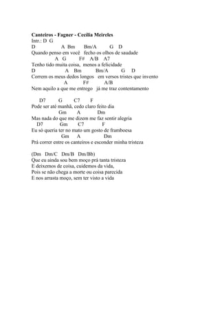 Canteiros - Fagner - Cecília Meireles
Intr.: D G
D            A Bm       Bm/A         G D
Quando penso em você fecho os olhos de saudade
           A G        F# A/B A7
Tenho tido muita coisa, menos a felicidade
D              A Bm          Bm/A         G D
Correm os meus dedos longos em versos tristes que invento
              A         F#       A/B
Nem aquilo a que me entrego já me traz contentamento

    D7       G       C7       F
Pode ser até manhã, cedo claro feito dia
             Gm        A         Dm
Mas nada do que me dizem me faz sentir alegria
  D7          Gm       C7          F
Eu só queria ter no mato um gosto de framboesa
               Gm      A            Dm
Prá correr entre os canteiros e esconder minha tristeza

(Dm Dm/C Dm/B Dm/Bb)
Que eu ainda sou bem moço prá tanta tristeza
E deixemos de coisa, cuidemos da vida,
Pois se não chega a morte ou coisa parecida
E nos arrasta moço, sem ter visto a vida
 