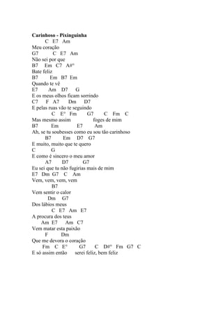 Carinhoso - Pixinguinha
      C E7 Am
Meu coração
G7         C E7 Am
Não sei por que
B7 Em C7 A#°
Bate feliz
B7       Em B7 Em
Quando te vê
E7      Am D7        G
E os meus olhos ficam sorrindo
C7     F A7       Dm      D7
E pelas ruas vão te seguindo
          C E° Fm           G7      C Fm C
Mas mesmo assim                foges de mim
B7        Em          E7        Am
Ah, se tu soubesses como eu sou tão carinhoso
      B7       Em D7 G7
E muito, muito que te quero
C         G
E como é sincero o meu amor
      A7       D7        G7
Eu sei que tu não fugirias mais de mim
E7 Dm G7 C Am
Vem, vem, vem, vem
          B7
Vem sentir o calor
        Dm G7
Dos lábios meus
          C E7 Am E7
A procura dos teus
    Am E7       Am C7
Vem matar esta paixão
      F       Dm
Que me devora o coração
     Fm C E°           G7       C D#° Fm G7 C
E só assim então     serei feliz, bem feliz
 