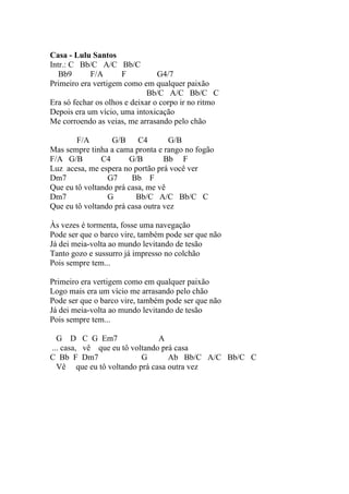 Casa - Lulu Santos
Intr.: C Bb/C A/C Bb/C
   Bb9      F/A       F          G4/7
Primeiro era vertigem como em qualquer paixão
                              Bb/C A/C Bb/C C
Era só fechar os olhos e deixar o corpo ir no ritmo
Depois era um vício, uma intoxicação
Me corroendo as veias, me arrasando pelo chão

        F/A       G/B C4           G/B
Mas sempre tinha a cama pronta e rango no fogão
F/A G/B        C4      G/B        Bb F
Luz acesa, me espera no portão prá você ver
Dm7              G7     Bb F
Que eu tô voltando prá casa, me vê
Dm7              G       Bb/C A/C Bb/C C
Que eu tô voltando prá casa outra vez

Às vezes é tormenta, fosse uma navegação
Pode ser que o barco vire, também pode ser que não
Já dei meia-volta ao mundo levitando de tesão
Tanto gozo e sussurro já impresso no colchão
Pois sempre tem...

Primeiro era vertigem como em qualquer paixão
Logo mais era um vício me arrasando pelo chão
Pode ser que o barco vire, também pode ser que não
Já dei meia-volta ao mundo levitando de tesão
Pois sempre tem...

  G D C G Em7                  A
... casa, vê que eu tô voltando prá casa
C Bb F Dm7                G       Ab Bb/C A/C Bb/C C
  Vê que eu tô voltando prá casa outra vez
 