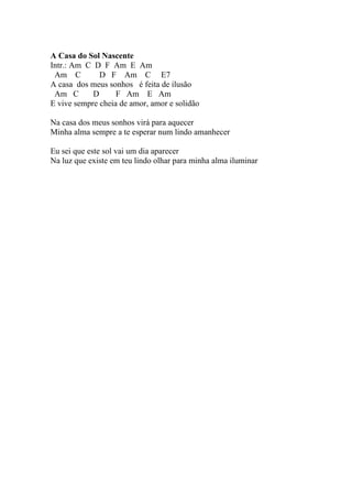 A Casa do Sol Nascente
Intr.: Am C D F Am E Am
 Am C         D F Am C E7
A casa dos meus sonhos é feita de ilusão
 Am C       D      F Am E Am
E vive sempre cheia de amor, amor e solidão

Na casa dos meus sonhos virá para aquecer
Minha alma sempre a te esperar num lindo amanhecer

Eu sei que este sol vai um dia aparecer
Na luz que existe em teu lindo olhar para minha alma iluminar
 