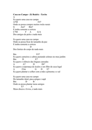 Casa no Campo - Zé Rodrix - Tavito
A
Eu quero uma casa no campo
A7M                        F#7
Onde eu possa compor muitos rocks rurais
G       Am7      Bm7
E tenha somente a certeza
C7M         F     A       G/A
Dos amigos do peito e nada mais

Eu quero uma casa no campo
Onde eu possa ficar do tamanho da paz
E tenha somente a certeza
                   D
Dos limites do corpo de nada mais

Bm                         F#7
Eu quero carneiros e cabras pastando solenes no meu jardim
Bm        D               E7
Eu quero o silêncio das línguas cansadas
A          A7          D         D#°
Eu quero a esperança de óculos e um filho de cuca legal
A        F#m              G     D     E7
Eu quero plantar e colher com a mão a pimenta e o sal

Eu quero uma casa no campo
Do tamanho ideal, pau-a-pique e sapê
Bm           D         B
Onde eu possa plantar meus amigos
        E7          A
Meus discos e livros, e nada mais
 