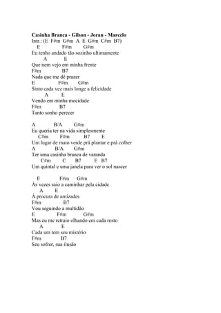 Casinha Branca - Gilson - Joran - Marcelo
Intr.: (E F#m G#m A E G#m C#m B7)
   E          F#m       G#m
Eu tenho andado tão sozinho ultimamente
       A       E
Que nem vejo em minha frente
F#m           B7
Nada que me dê prazer
E           F#m       G#m
Sinto cada vez mais longe a felicidade
        A     E
Vendo em minha mocidade
F#m          B7
Tanto sonho perecer

A         B/A        G#m
Eu queria ter na vida simplesmente
   C#m        F#m        B7     E
Um lugar de mato verde prá plantar e prá colher
A          B/A       G#m
Ter uma casinha branca de varanda
    C#m        C     B7       E B7
Um quintal e uma janela para ver o sol nascer

  E           F#m      G#m
Às vezes saio a caminhar pela cidade
   A        E
À procura de amizades
F#m             B7
Vou seguindo a multidão
E            F#m         G#m
Mas eu me retraio olhando em cada rosto
   A           E
Cada um tem seu mistério
F#m           B7
Seu sofrer, sua ilusão
 