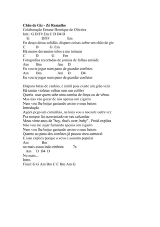 Chão de Giz - Zé Ramalho
Colaboração Ernane Henrique de Oliveira
Intr.: G D/F# Em C D D4 D
   G         D/F#             Em
Eu desço dessa solidão, disparo coisas sobre um chão de giz
C        D        G Em
Há meros devaneios tolos a me torturar
C        D         G       Em
Fotografias recortadas de jornais de folhas amiúde
Am       Bm            Am D
Eu vou te jogar num pano de guardar confetes
Am       Bm            Am D            D4
Eu vou te jogar num pano de guardar confetes

Disparo balas de canhão, é inútil pois existe um grão vizir
Há tantas violetas velhas sem um colibri
Queria usar quem sabe uma camisa de força ou de vênus
Mas não vão gozar de nós apenas um cigarro
Nem vou lhe beijar gastando assim o meu batom
Introdução
Agora pego um caminhão, na lona vou a nocaute outra vez
Pra sempre fui acorrentado no seu calcanhar
Meus vinte anos de "boy, that's over, baby" , Froid explica
Não vou me sujar fumando apenas um cigarro
Nem vou lhe beijar gastando assim o meu batom
Quanto ao pano dos confetes já passou meu carnaval
E isso explica porque o sexo é assunto popular
Am           Bm
no mais estou indo embora         7x
  Am D D4 D
No mais...
Intro.
Final: G G Am Bm C C Bm Am G
 