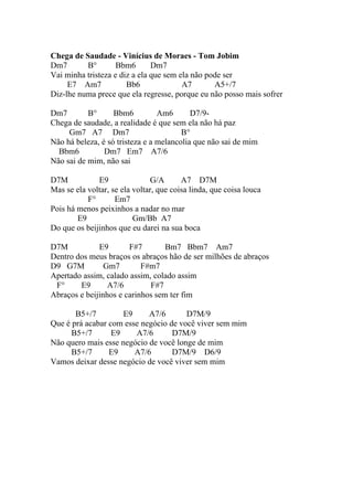 Chega de Saudade - Vinícius de Moraes - Tom Jobim
Dm7       B°        Bbm6       Dm7
Vai minha tristeza e diz a ela que sem ela não pode ser
     E7 Am7            Bb6              A7       A5+/7
Diz-lhe numa prece que ela regresse, porque eu não posso mais sofrer

Dm7        B°      Bbm6          Am6       D7/9-
Chega de saudade, a realidade é que sem ela não há paz
     Gm7 A7 Dm7                         B°
Não há beleza, é só tristeza e a melancolia que não sai de mim
  Bbm6          Dm7 Em7 A7/6
Não sai de mim, não sai

D7M           E9               G/A       A7 D7M
Mas se ela voltar, se ela voltar, que coisa linda, que coisa louca
           F°       Em7
Pois há menos peixinhos a nadar no mar
        E9                Gm/Bb A7
Do que os beijinhos que eu darei na sua boca

D7M           E9       F#7        Bm7 Bbm7 Am7
Dentro dos meus braços os abraços hão de ser milhões de abraços
D9 G7M          Gm7        F#m7
Apertado assim, calado assim, colado assim
 F°     E9       A7/6        F#7
Abraços e beijinhos e carinhos sem ter fim

       B5+/7         E9     A7/6       D7M/9
Que é prá acabar com esse negócio de você viver sem mim
      B5+/7       E9    A7/6       D7M/9
Não quero mais esse negócio de você longe de mim
      B5+/7      E9     A7/6       D7M/9 D6/9
Vamos deixar desse negócio de você viver sem mim
 