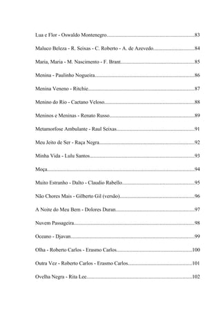 Lua e Flor - Oswaldo Montenegro...................................................................83

Maluco Beleza - R. Seixas - C. Roberto - A. de Azevedo...............................84

Maria, Maria - M. Nascimento - F. Brant.........................................................85

Menina - Paulinho Nogueira............................................................................86

Menina Veneno - Ritchie..................................................................................87

Menino do Rio - Caetano Veloso.....................................................................88

Meninos e Meninas - Renato Russo.................................................................89

Metamorfose Ambulante - Raul Seixas............................................................91

Meu Jeito de Ser - Raça Negra.........................................................................92

Minha Vida - Lulu Santos................................................................................93

Moça.................................................................................................................94

Muito Estranho - Dalto - Claudio Rabello.......................................................95

Não Chores Mais - Gilberto Gil (versão).........................................................96

A Noite do Meu Bem - Dolores Duran............................................................97

Nuvem Passageira............................................................................................98

Oceano - Djavan...............................................................................................99

Olha - Roberto Carlos - Erasmo Carlos..........................................................100

Outra Vez - Roberto Carlos - Erasmo Carlos.................................................101

Ovelha Negra - Rita Lee.................................................................................102
 