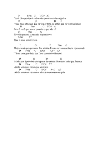 D         F#m G        E/G# A7
Você diz que depois deles não apareceu mais ninguém
    D                 G                    D      G
Você pode até dizer que eu 'tô por fora, ou então que eu 'tô inventando
      D         F#m           G E/G# A
Mas é você que ama o passado e que não vê
   D         F#m           G
É você que ama o passado e que não vê
   E/G#       A7
Que o novo sempre vem

     D              G               D       F#m    G
Hoje eu sei que quem me deu a idéia de uma nova consciência e juventude
    D       F#m     G    E/G#       A4/7 A7
Tá em casa guardado por Deus contando vil metal

    D             G             D              G
Minha dor é perceber que apesar de termos feito tudo, tudo que fizemos
    D      F#m       G     E/G# A7
Ainda somos os mesmos e vivemos
    D      F#m       G     E/G#      A4/7 A7
Ainda somos os mesmos e vivemos como nossos pais
 