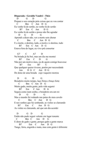 Disparada - Geraldo Vandré - Théo
  D         G      D             G
Prepare o seu coração prás coisas que eu vou contar
  C         Bm C Am D G
Eu venho lá do sertão, eu venho lá do sertão
     B7     Em C Am             D G
Eu venho lá do sertão e posso não lhe agradar
    D     G       D         G
Aprendi a dizer não, ver a morte sem chorar
   C          Bm     C      Am D G
E a morte, o destino, tudo, a morte e o destino, tudo
     B7     Em C Am D G
Estava fora do lugar, eu vivo prá consertar

  G7       C        A7      D
Na boiada já fui boi, mas um dia me montei
    B7      Em      C     D      G
Não por um motivo meu, ou de quem comigo houvesse
     B7       Em        B7       C
Que qualquer querer tivesse, porém por necessidade
    Am        D G C Am D G
Do dono de uma boiada cujo vaqueiro morreu

   D       G       D        G
Boiadeiro muito tempo, laço firme e braço forte
    C       Bm C Am D G
Muito gado, muita gente, pela vida segurei
     B7     Em      C Am       D G
Seguia como num sonho, e boiadeiro era um rei
     D       G      D          G
Mas o mundo foi rodando nas patas do meu cavalo
    C          Bm C Am           D G
E nos sonhos que fui sonhando, as visões se clareando
   B7      Em      C      Am D G
As visões se clareando, até que um dia acordei

  D          G D            G
Então não pude seguir valente em lugar tenente
  C        Bm C        Am D G
E dono de gado e gente, porque gado a gente marca
    B7          Em C       Am D G
Tange, ferra, engorda e mata, mas com gente é diferente
 