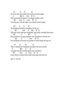 D       G D             G
Se você não concordar não posso me desculpar
   C        Bm C Am D G
Não canto prá enganar, vou pegar minha viola
    B7     Em C Am           D G
Vou deixar você de lado, vou cantar noutro lugar

   G7      C      A      D
Na boiada já fui boi, boiadeiro já fui rei
     B7          Em      C Am D G
Não por mim nem por ninguém, que junto comigo houvesse
   B7          C         B7         C
Que quisesse ou que pudesse, por qualquer coisa de seu
      B7       C           Am      D G
Por qualquer coisa de seu querer ir mais longe do que eu

     D      G       D         G
Mas o mundo foi rodando nas patas do meu cavalo
  C         Bm      C      G
E já que um dia montei agora sou cavaleiro
   B7       Em       C Am D G
Laço firme e braço forte num reino que não tem rei

(G7 C D G)
 