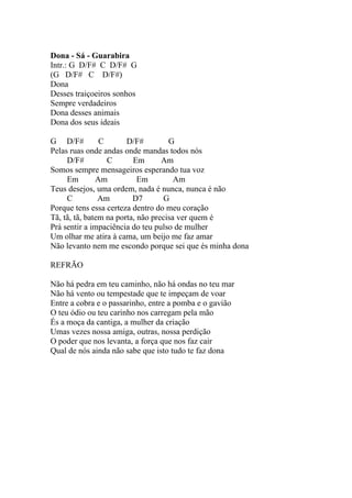 Dona - Sá - Guarabira
Intr.: G D/F# C D/F# G
(G D/F# C D/F#)
Dona
Desses traiçoeiros sonhos
Sempre verdadeiros
Dona desses animais
Dona dos seus ideais

G D/F#          C       D/F#         G
Pelas ruas onde andas onde mandas todos nós
     D/F#         C       Em       Am
Somos sempre mensageiros esperando tua voz
     Em        Am           Em         Am
Teus desejos, uma ordem, nada é nunca, nunca é não
     C          Am        D7        G
Porque tens essa certeza dentro do meu coração
Tã, tã, tã, batem na porta, não precisa ver quem é
Prá sentir a impaciência do teu pulso de mulher
Um olhar me atira à cama, um beijo me faz amar
Não levanto nem me escondo porque sei que és minha dona

REFRÃO

Não há pedra em teu caminho, não há ondas no teu mar
Não há vento ou tempestade que te impeçam de voar
Entre a cobra e o passarinho, entre a pomba e o gavião
O teu ódio ou teu carinho nos carregam pela mão
És a moça da cantiga, a mulher da criação
Umas vezes nossa amiga, outras, nossa perdição
O poder que nos levanta, a força que nos faz cair
Qual de nós ainda não sabe que isto tudo te faz dona
 