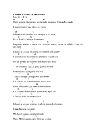 Eduardo e Mônica - Renato Russo
Intr.: G C F G
G         C         F              G
Quem um dia irá dizer que existe razão nas coisas feitas pelo coração
       C          F
E quem irá dizer que não existe razão

   D                   G
Eduardo abriu os olhos mas não quis se levantar
      C              G
Ficou deitado e viu que horas eram
        D              G                C        D
Enquanto Mônica tomava um conhaque noutro canto da cidade como eles
disseram
        G               C
Eduardo e Mônica um dia se encontraram sem querer
      F                  G
E conversaram muito mesmo prá tentar se conhecer
                      C
Foi um carinha do cursinho do Eduardo que disse
        F             G
- Tem uma festa legal, a gente quer se divertir
              C
Festa estranha com gente esquisita
      F          G
- Eu não tô legal, não agüento mais birita
    D            G
E a Mônica riu e quis saber um pouco mais
        C                  G
Sobre o boyzinho que tentava impressionar
     D                G
E o Eduardo meio tonto só pensava em ir prá casa
        C            D
- É quase duas, eu vou me ferrar

       G             C           F
Eduardo e Mônica trocaram telefone, depois telefonaram
              G
E decidiram se encontrar
                  C
O Eduardo sugeriu uma lanchonete
           F             G
Mas a Mônica queria ver o filme do Godard
 