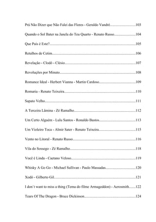 Prá Não Dizer que Não Falei das Flores - Geraldo Vandré...........................103

Quando o Sol Bater na Janela do Teu Quarto - Renato Russo.......................104

Que País é Este?.............................................................................................105

Retalhos de Cetim...........................................................................................106

Revelação - Clodô - Clésio.............................................................................107

Revoluções por Minuto..................................................................................108

Romance Ideal - Herbert Vianna - Martin Cardoso.......................................109

Romaria - Renato Teixeira.............................................................................110

Sapato Velho..................................................................................................111

A Terceira Lâmina - Zé Ramalho...................................................................112

Um Certo Alguém - Lulu Santos - Ronaldo Bastos.......................................113

Um Violeiro Toca - Almir Sater - Renato Teixeira........................................115

Vento no Litoral - Renato Russo....................................................................116

Vila do Sossego - Zé Ramalho.......................................................................118

Você é Linda - Caetano Veloso......................................................................119

Whisky A Go Go - Michael Sullivan - Paulo Massadas................................120

Xodó - Gilberto Gil........................................................................................121

I don`t want to miss a thing (Tema do filme Armageddon) - Aerosmith.......122

Tears Of The Dragon - Bruce Dickinson.......................................................124
 