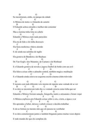 D                    G
Se encontraram, então, no parque da cidade
         C                 G
A Mônica de moto e o Eduardo de camelo
    D                   G
O Eduardo achou estranho e melhor não comentar
       C               D
Mas a menina tinha tinta no cabelo
        G                C
Eduardo e Mônica eram nada parecidos
        F              G
Ela era de leão e ele tinha dezesseis
     C
Ela fazia medicina e falava alemão
     F               G
E ele ainda nas aulinhas de inglês
                    C
Ela gostava do Bandeira e do Bauhaus
               F                  G
De Van Gogh e dos Mutantes, de Caetano e de Rimbaud
                  C           F               G
E o Eduardo gostava de novela e jogava futebol de botão com seu avô
                   C                 F       G
Ela falava coisas sobre o planalto central, também magia e meditação
                      C            F         G
E o Eduardo ainda estava no esquema escola-cinema-clube-televisão

   D            G              C                G
E mesmo com tudo diferente veio mesmo de repente uma vontade de se ver
    D         C        G           C             D
E os dois se encontravam todo dia e a vontade crescia como tinha que ser
        G            C          F             G
Eduardo e Mônica fizeram natação, fotografia, teatro e artesanato e foram viajar
                C                 F          G
A Mônica explicava pro Eduardo coisas sobre o céu, a terra, a água e o ar
                     C        F        G
Ele aprendeu a beber, deixou o cabelo crescer e decidiu trabalhar
              C             F        G
E ela se formou no mesmo mês que ele passou no vestibular
                C                F               G
E os dois comemoraram juntos e também brigaram juntos muitas vezes depois
                   C
E todo mundo diz que ele completa ela
 