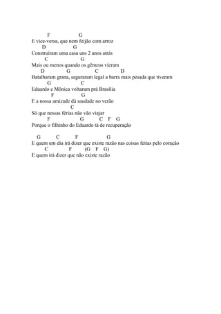 F               G
E vice-versa, que nem feijão com arroz
     D              G
Construíram uma casa uns 2 anos atrás
      C                G
Mais ou menos quando os gêmeos vieram
    D            G            C           D
Batalharam grana, seguraram legal a barra mais pesada que tiveram
       G                C
Eduardo e Mônica voltaram prá Brasília
         F              G
E a nossa amizade dá saudade no verão
                   C
Só que nessas férias não vão viajar
       F               G        C F G
Porque o filhinho do Eduardo tá de recuperação

  G        C        F               G
E quem um dia irá dizer que existe razão nas coisas feitas pelo coração
     C            F      (G F G)
E quem irá dizer que não existe razão
 