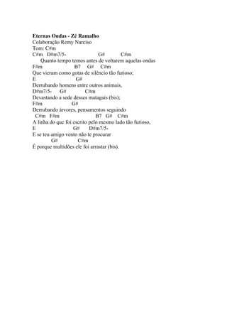 Eternas Ondas - Zé Ramalho
Colaboração Remy Narciso
Tom: C#m
C#m D#m7/5-                     G#         C#m
    Quanto tempo temos antes de voltarem aquelas ondas
F#m                 B7 G# C#m
Que vieram como gotas de silêncio tão furioso;
E                   G#
Derrubando homens entre outros animais,
D#m7/5-     G#           C#m
Devastando a sede desses matagais (bis);
F#m               G#
Derrubando árvores, pensamentos seguindo
 C#m F#m                      B7 G# C#m
A linha do que foi escrito pelo mesmo lado tão furioso,
E                  G#      D#m7/5-
E se teu amigo vento não te procurar
         G#          C#m
É porque multidões ele foi arrastar (bis).
 