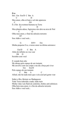 Eva
Intr.: Em Em/D C Bm A
      C                 D
Meu amor, olha só hoje o sol não apareceu
   C                 G9
É o fim da aventura humana na Terra
           C                  D
Meu planeta adeus, fugiremos nós dois na arca de Noé
         C               G
Olha meu amor, o final da odisséia terrestre
          D7
Sou Adão e você será...

        G             D/F#      Em
Minha pequena Eva, o nosso amor na última astronave

      Em/D         C Bm A
Além do infinito eu vou voar
     D4     D
Sozinho com você

E voando bem alto
Me abraça pelo espaço de um instante
Me envolve com seu corpo e me dá a força prá viver
              Em     Em/D
Pelo espaço de um instante
         C     Bm     A             C
Afinal, não há nada mais que o céu azul prá gente voar

Sobre o Rio, Beirute ou Madagascar
Toda Terra reduzida a nada, nada mais
Minha vida é um flash de controles, botões anti-atômicos
Olha bem meu amor, é o fim da odisséia terrestre
Sou Adão e você será...
 